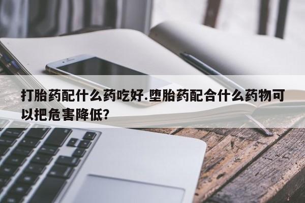 打胎药怎么买打胎药配什么药吃好.堕胎药配合什么药物可以把危害降低？