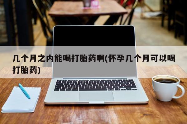 打胎药怎么买几个月之内能喝打胎药啊(怀孕几个月可以喝打胎药)