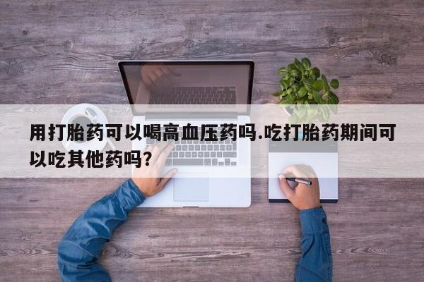打胎药怎么买用打胎药可以喝高血压药吗.吃打胎药期间可以吃其他药吗？
