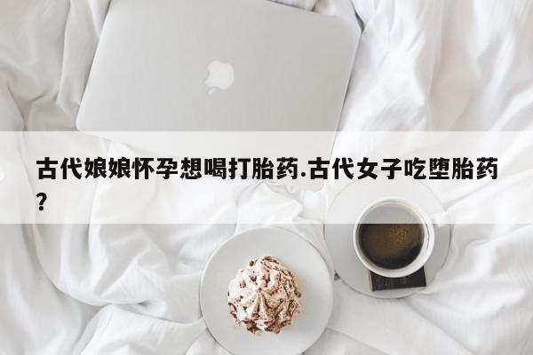 打胎药怎么买古代娘娘怀孕想喝打胎药.古代女子吃堕胎药？