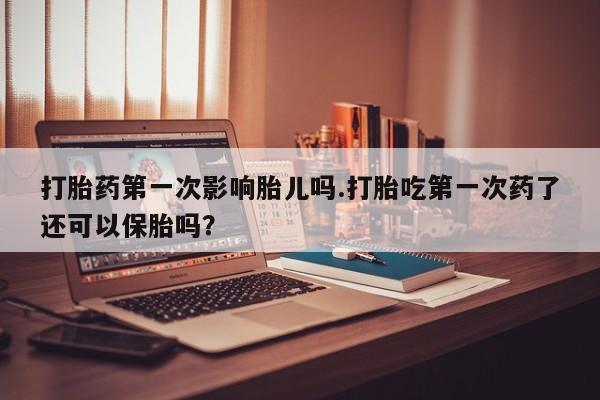 打胎药怎么买打胎药第一次影响胎儿吗.打胎吃第一次药了还可以保胎吗？