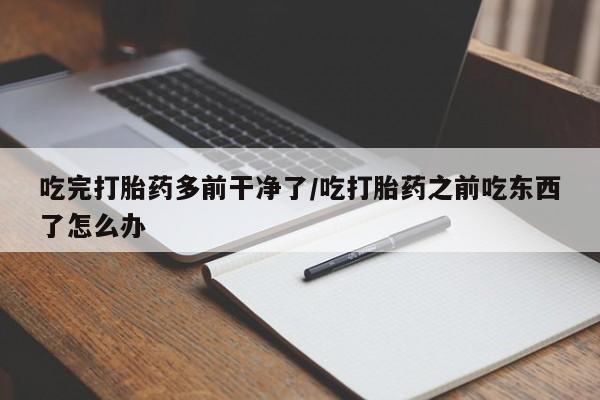 打胎药怎么买吃完打胎药多前干净了/吃打胎药之前吃东西了怎么办