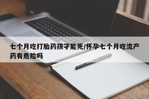打胎药怎么买七个月吃打胎药孩孑能死/怀孕七个月吃流产药有危险吗