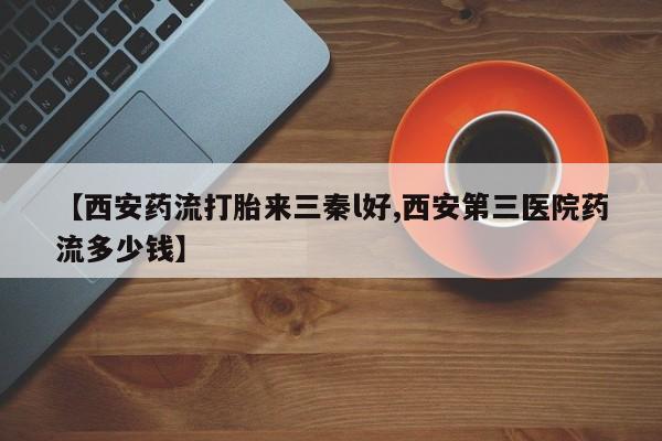 打胎药怎么买【西安药流打胎来三秦l好,西安第三医院药流多少钱】