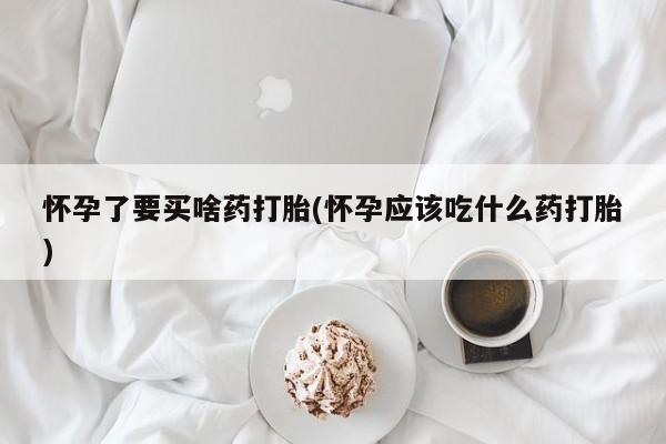 打胎药怎么买怀孕了要买啥药打胎(怀孕应该吃什么药打胎)