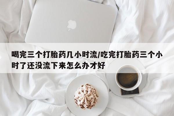 打胎药怎么买喝完三个打胎药几小时流/吃完打胎药三个小时了还没流下来怎么办才好