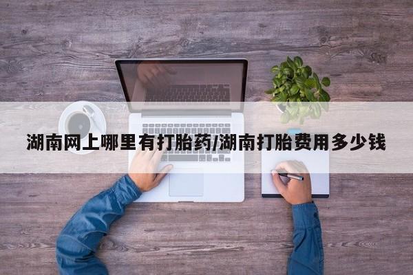 打胎药怎么买湖南网上哪里有打胎药/湖南打胎费用多少钱