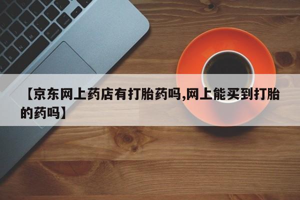 打胎药怎么买【京东网上药店有打胎药吗,网上能买到打胎的药吗】