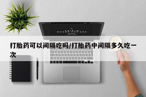 打胎药怎么买打胎药可以间隔吃吗/打胎药中间隔多久吃一次