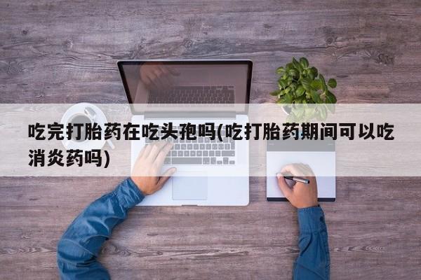 打胎药怎么买吃完打胎药在吃头孢吗(吃打胎药期间可以吃消炎药吗)