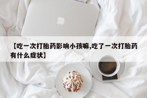 打胎药怎么买【吃一次打胎药影响小孩嘛,吃了一次打胎药有什么症状】