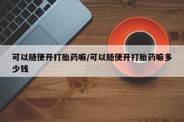 打胎药怎么买可以随便开打胎药嘛/可以随便开打胎药嘛多少钱