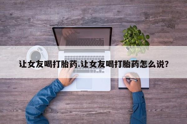 打胎药怎么买让女友喝打胎药.让女友喝打胎药怎么说？