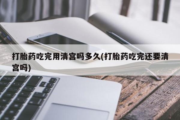 打胎药怎么买打胎药吃完用清宫吗多久(打胎药吃完还要清宫吗)