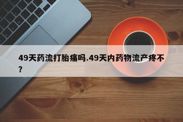 打胎药怎么买49天药流打胎痛吗.49天内药物流产疼不？