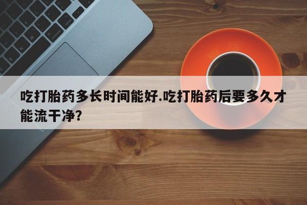 打胎药怎么买吃打胎药多长时间能好.吃打胎药后要多久才能流干净？