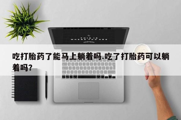 打胎药怎么买吃打胎药了能马上躺着吗.吃了打胎药可以躺着吗？