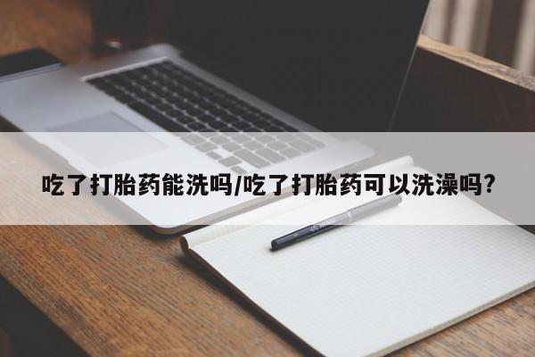打胎药怎么买吃了打胎药能洗吗/吃了打胎药可以洗澡吗?