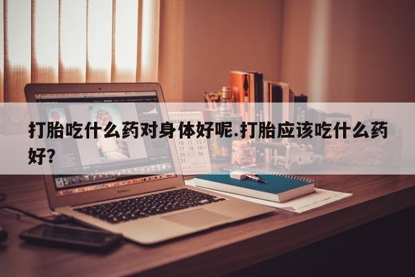 打胎药怎么买打胎吃什么药对身体好呢.打胎应该吃什么药好?
