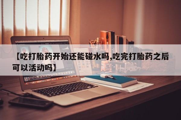 打胎药怎么买【吃打胎药开始还能碰水吗,吃完打胎药之后可以活动吗】