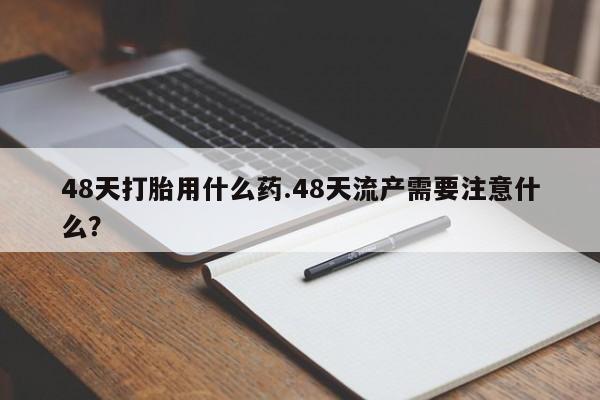 打胎药怎么买48天打胎用什么药.48天流产需要注意什么？