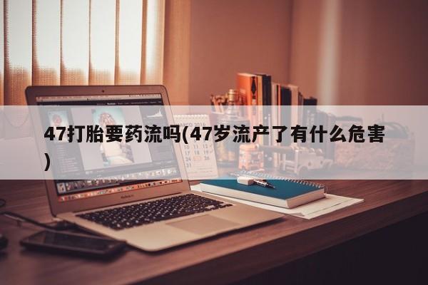 打胎药怎么买47打胎要药流吗(47岁流产了有什么危害)