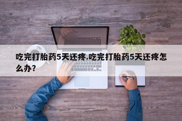 打胎药怎么买吃完打胎药5天还疼.吃完打胎药5天还疼怎么办？