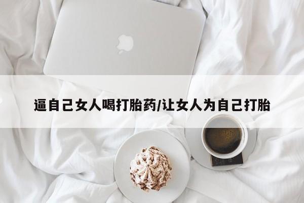 打胎药怎么买逼自己女人喝打胎药/让女人为自己打胎