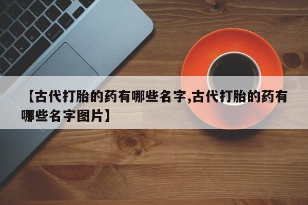 打胎药怎么买【古代打胎的药有哪些名字,古代打胎的药有哪些名字图片】
