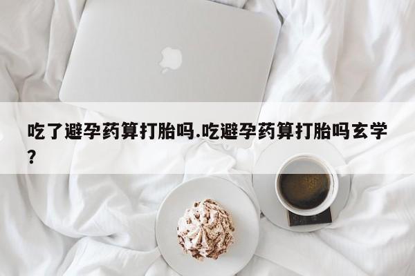 打胎药怎么买吃了避孕药算打胎吗.吃避孕药算打胎吗玄学？
