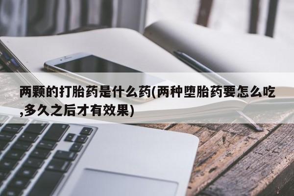 打胎药怎么买两颗的打胎药是什么药(两种堕胎药要怎么吃,多久之后才有效果)