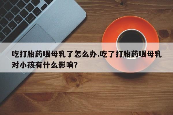 打胎药怎么买吃打胎药喂母乳了怎么办.吃了打胎药喂母乳对小孩有什么影响？