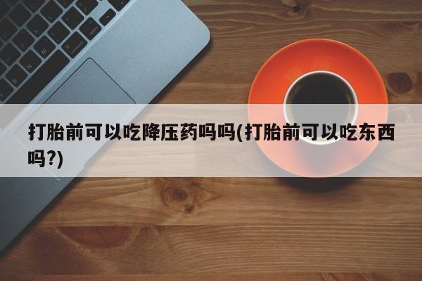 打胎药怎么买打胎前可以吃降压药吗吗(打胎前可以吃东西吗?)