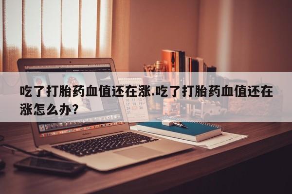 打胎药怎么买吃了打胎药血值还在涨.吃了打胎药血值还在涨怎么办?