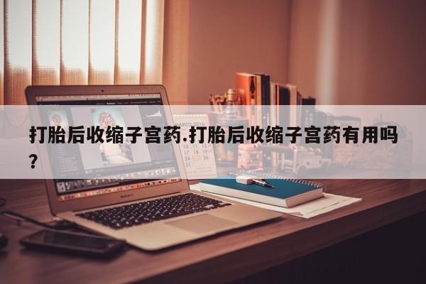 打胎药怎么买打胎后收缩子宫药.打胎后收缩子宫药有用吗？
