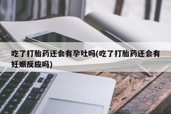 打胎药怎么买吃了打胎药还会有孕吐吗(吃了打胎药还会有妊娠反应吗)