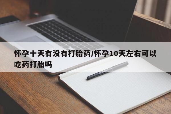 打胎药怎么买怀孕十天有没有打胎药/怀孕10天左右可以吃药打胎吗