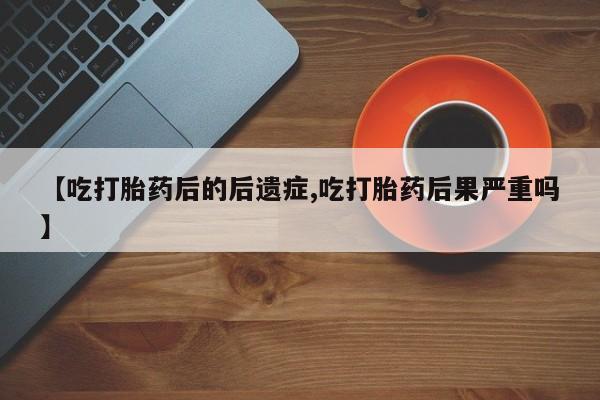 打胎药怎么买【吃打胎药后的后遗症,吃打胎药后果严重吗】
