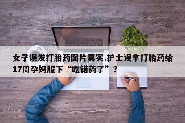 打胎药怎么买女子误发打胎药图片真实.护士误拿打胎药给17周孕妈服下“吃错药了”？