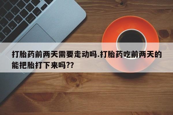 打胎药怎么买打胎药前两天需要走动吗.打胎药吃前两天的能把胎打下来吗?？