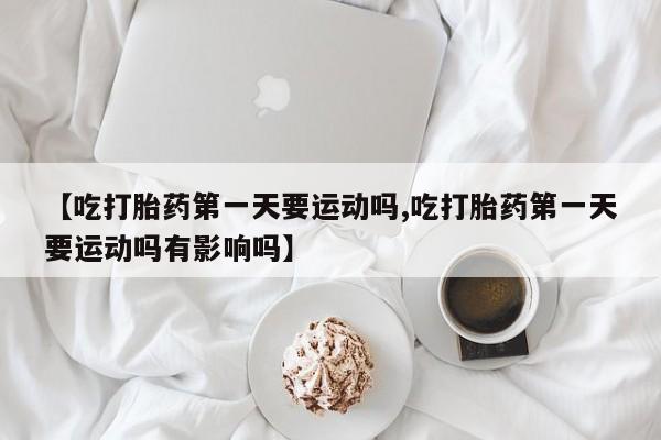 打胎药怎么买【吃打胎药第一天要运动吗,吃打胎药第一天要运动吗有影响吗】