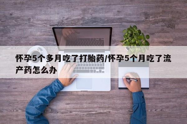 打胎药怎么买怀孕5个多月吃了打胎药/怀孕5个月吃了流产药怎么办