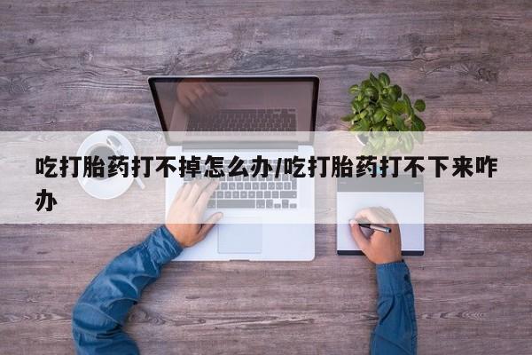 打胎药怎么买吃打胎药打不掉怎么办/吃打胎药打不下来咋办