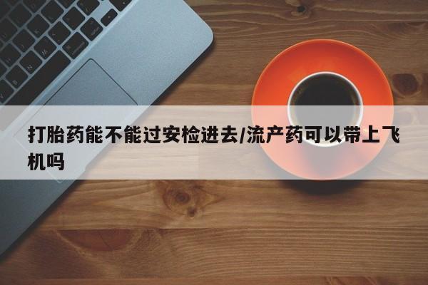 打胎药怎么买打胎药能不能过安检进去/流产药可以带上飞机吗
