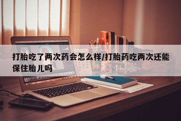 打胎药怎么买打胎吃了两次药会怎么样/打胎药吃两次还能保住胎儿吗