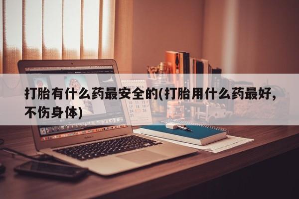 打胎药怎么买打胎有什么药最安全的(打胎用什么药最好,不伤身体)