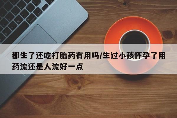 打胎药怎么买都生了还吃打胎药有用吗/生过小孩怀孕了用药流还是人流好一点