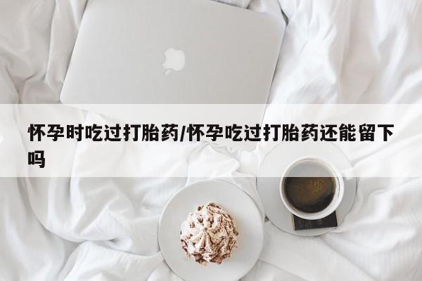 打胎药怎么买怀孕时吃过打胎药/怀孕吃过打胎药还能留下吗