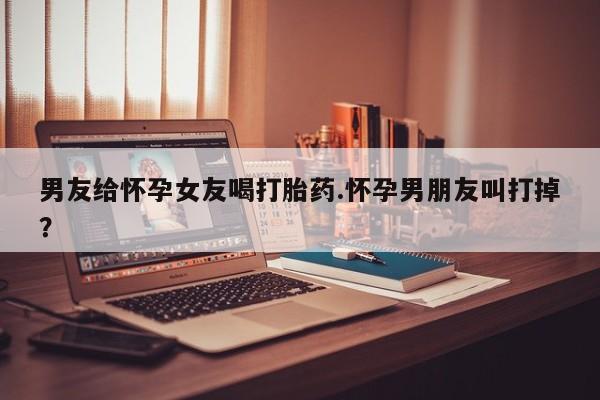 打胎药怎么买男友给怀孕女友喝打胎药.怀孕男朋友叫打掉？