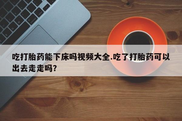 打胎药怎么买吃打胎药能下床吗视频大全.吃了打胎药可以出去走走吗?